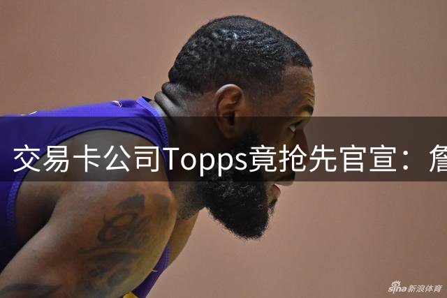 交易卡公司Topps竟抢先官宣：詹姆斯加盟76人，开启第24季