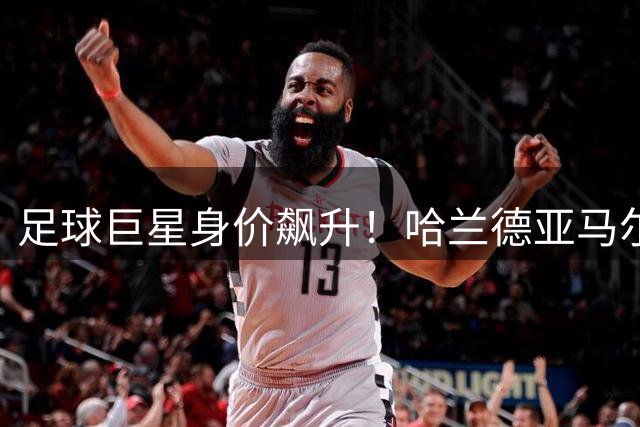 足球巨星身价飙升！哈兰德亚马尔双双突破2.2亿欧元大关